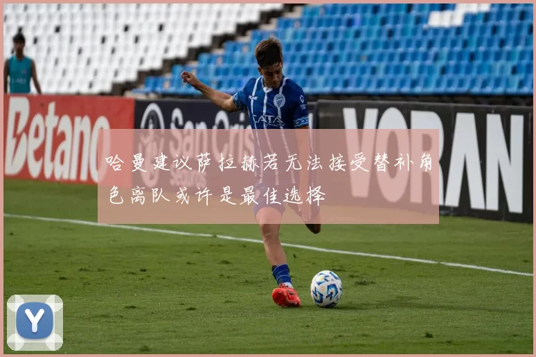 哈曼建议萨拉赫若无法接受替补角色离队或许是最佳选择
