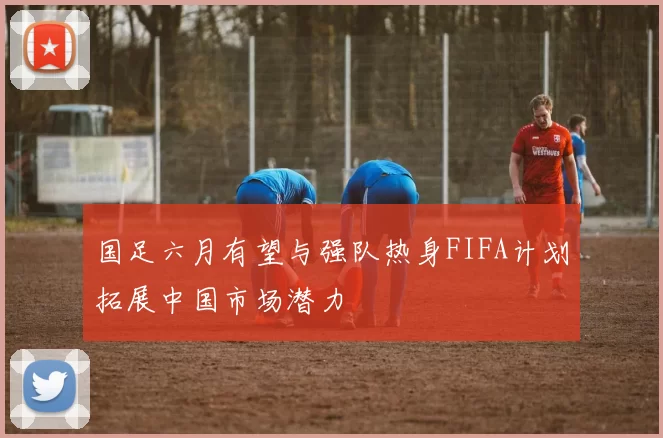 国足六月有望与强队热身FIFA计划拓展中国市场潜力