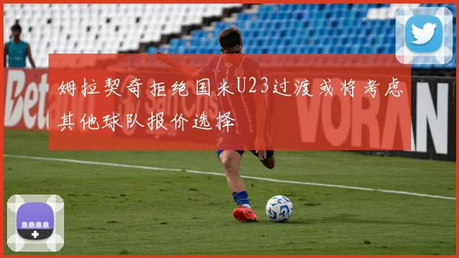 姆拉契奇拒绝国米U23过渡或将考虑其他球队报价选择