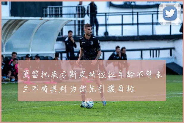 莫雷托表示斯皮纳佐拉年龄不符米兰不将其列为优先引援目标