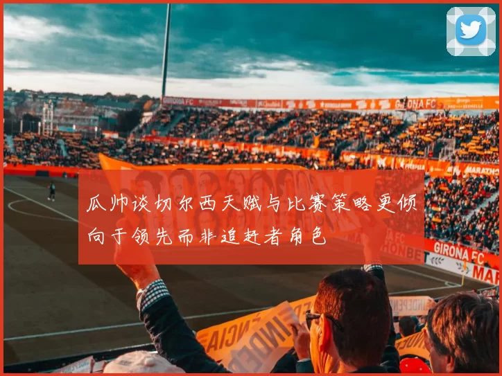 瓜帅谈切尔西天赋与比赛策略更倾向于领先而非追赶者角色