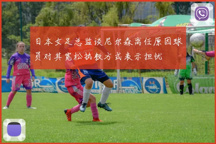 日本女足总监谈尼尔森离任原因球员对其宽松执教方式表示担忧