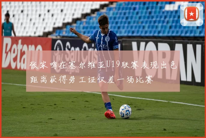 张家鸣在塞尔维亚U19联赛表现出色距离获得劳工证仅差一场比赛