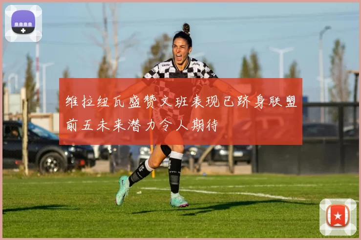 维拉纽瓦盛赞文班表现已跻身联盟前五未来潜力令人期待