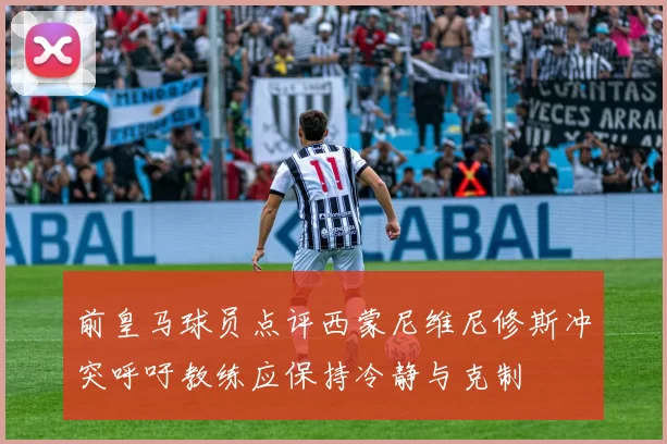 前皇马球员点评西蒙尼维尼修斯冲突呼吁教练应保持冷静与克制