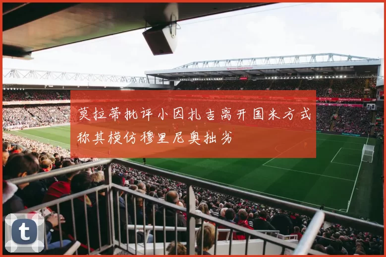 莫拉蒂批评小因扎吉离开国米方式称其模仿穆里尼奥拙劣