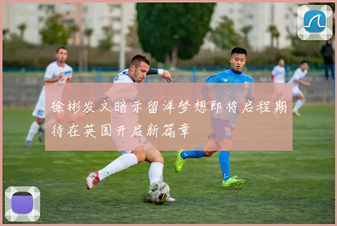 徐彬发文暗示留洋梦想即将启程期待在英国开启新篇章