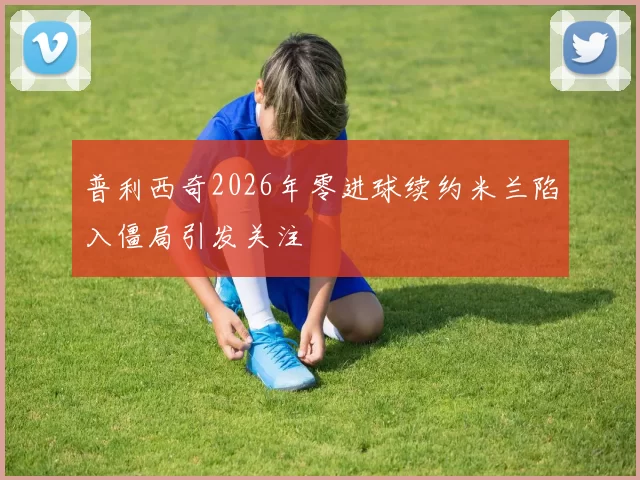 普利西奇2026年零进球续约米兰陷入僵局引发关注